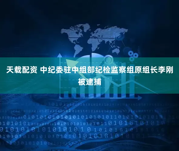 天载配资 中纪委驻中组部纪检监察组原组长李刚被逮捕