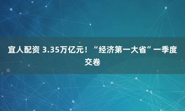 宜人配资 3.35万亿元！“经济第一大省”一季度交卷