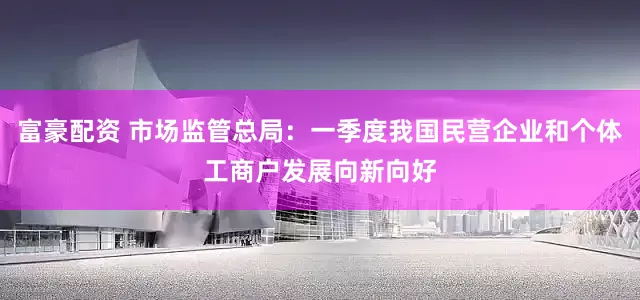 富豪配资 市场监管总局：一季度我国民营企业和个体工商户发展向新向好