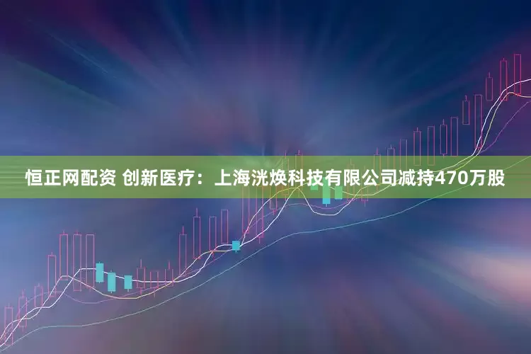 恒正网配资 创新医疗：上海洸焕科技有限公司减持470万股