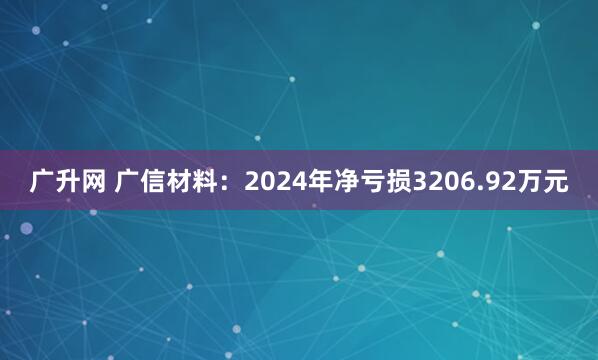 广升网 广信材料：2024年净亏损3206.92万元