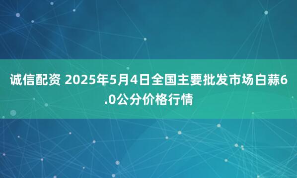 诚信配资 2025年5月4日全国主要批发市场白蒜6.0公分价格行情