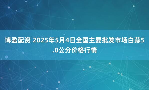 博盈配资 2025年5月4日全国主要批发市场白蒜5.0公分价格行情