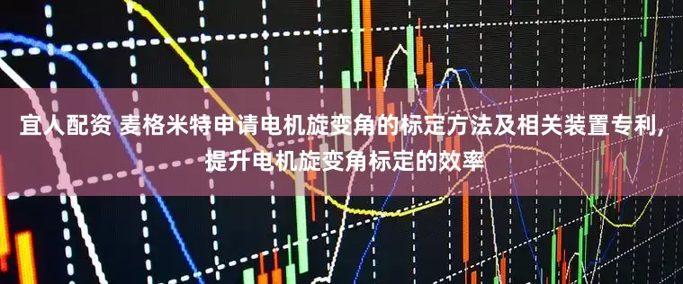 宜人配资 麦格米特申请电机旋变角的标定方法及相关装置专利, 提升电机旋变角标定的效率