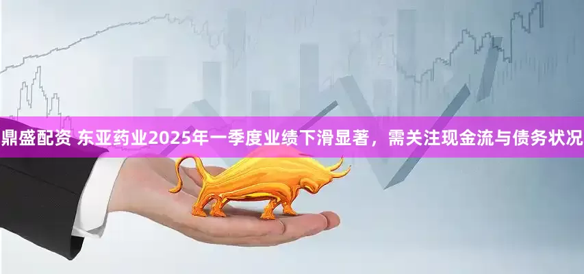 鼎盛配资 东亚药业2025年一季度业绩下滑显著，需关注现金流与债务状况