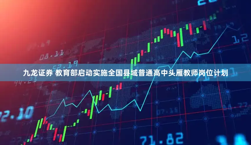 九龙证券 教育部启动实施全国县域普通高中头雁教师岗位计划