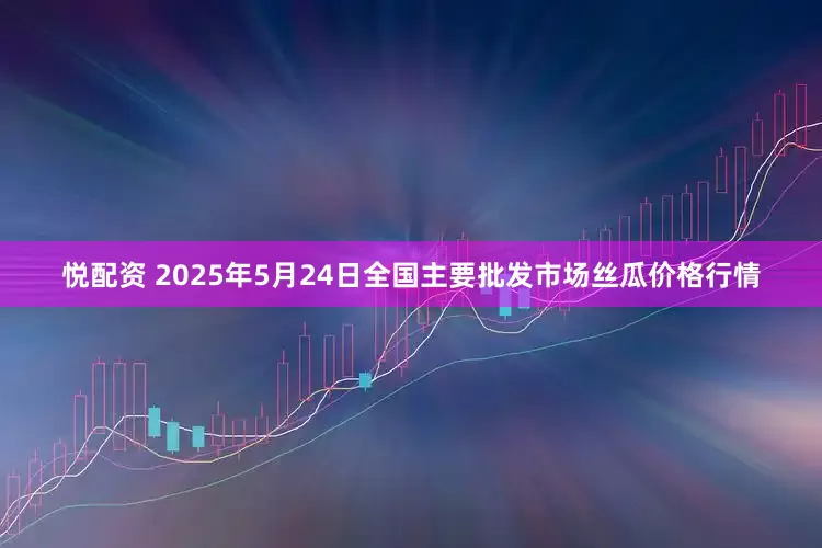 悦配资 2025年5月24日全国主要批发市场丝瓜价格行情