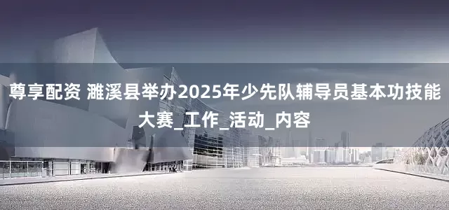尊享配资 濉溪县举办2025年少先队辅导员基本功技能大赛_工作_活动_内容