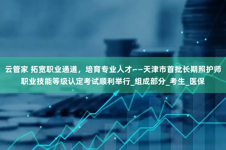 云管家 拓宽职业通道，培育专业人才——天津市首批长期照护师职业技能等级认定考试顺利举行_组成部分_考生_医保