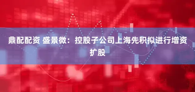 鼎配配资 盛景微：控股子公司上海先积拟进行增资扩股