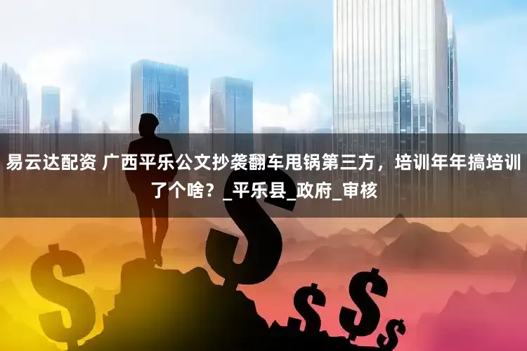 易云达配资 广西平乐公文抄袭翻车甩锅第三方，培训年年搞培训了个啥？_平乐县_政府_审核