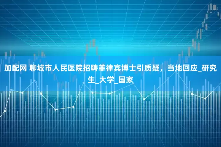 加配网 聊城市人民医院招聘菲律宾博士引质疑，当地回应_研究生_大学_国家