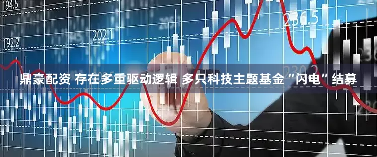 鼎豪配资 存在多重驱动逻辑 多只科技主题基金“闪电”结募