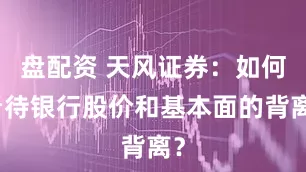 盘配资 天风证券：如何看待银行股价和基本面的背离？