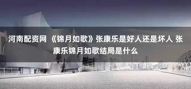 河南配资网 《锦月如歌》张康乐是好人还是坏人 张康乐锦月如歌结局是什么