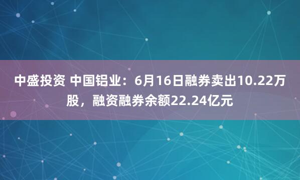 中盛投资 中国铝业：6月16日融券卖出10.22万股，融资融券余额22.24亿元