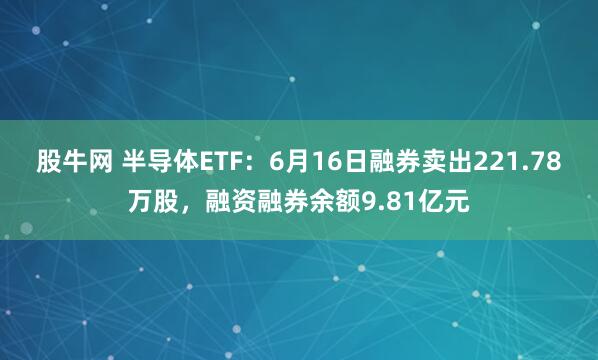 股牛网 半导体ETF：6月16日融券卖出221.78万股，融资融券余额9.81亿元