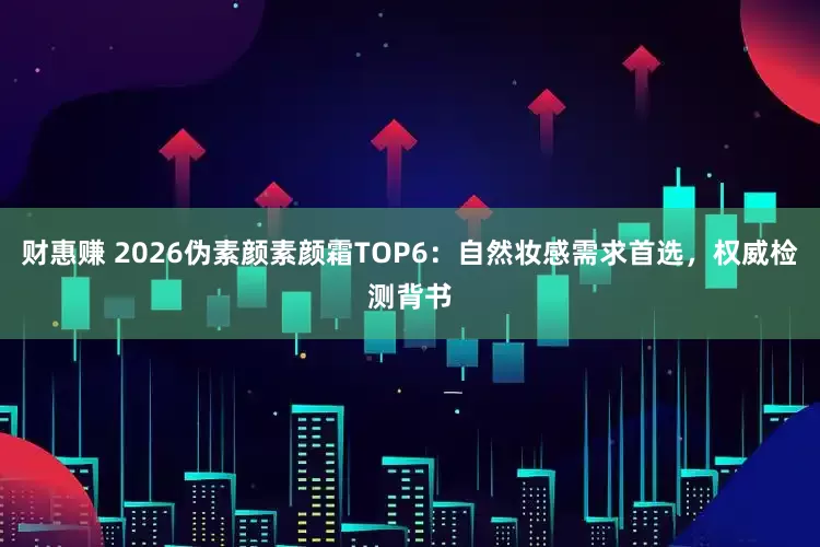 财惠赚 2026伪素颜素颜霜TOP6：自然妆感需求首选，权威检测背书