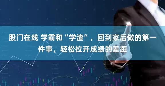 股门在线 学霸和“学渣”，回到家后做的第一件事，轻松拉开成绩的差距