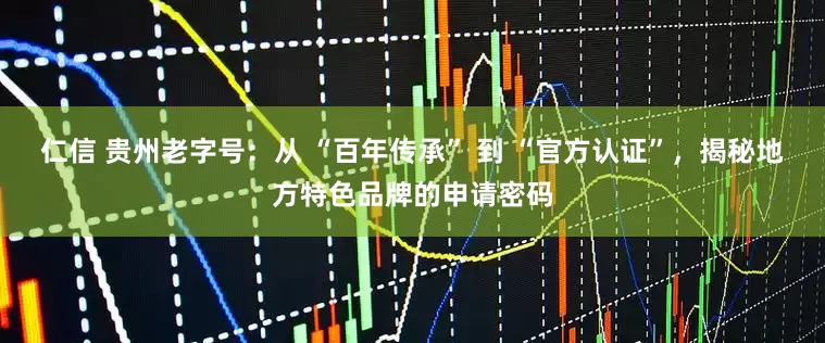 仁信 贵州老字号：从 “百年传承” 到 “官方认证”，揭秘地方特色品牌的申请密码
