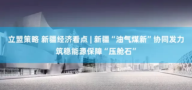 立盟策略 新疆经济看点 | 新疆“油气煤新”协同发力筑稳能源保障“压舱石”
