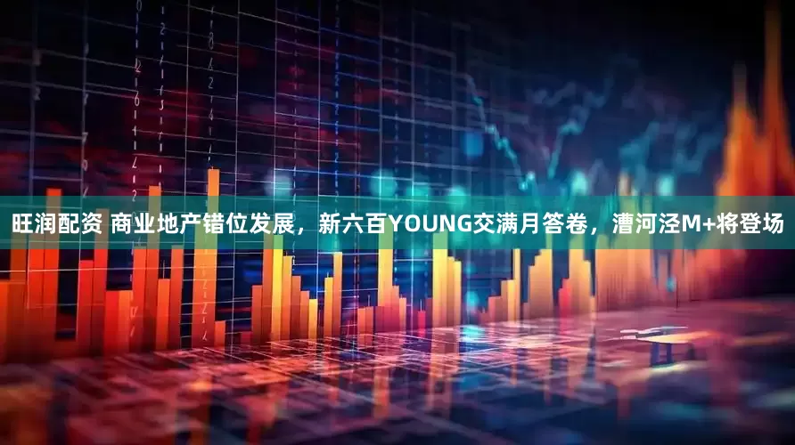 旺润配资 商业地产错位发展，新六百YOUNG交满月答卷，漕河泾M+将登场