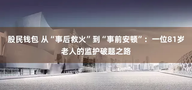 股民钱包 从“事后救火”到“事前安顿”：一位81岁老人的监护破题之路