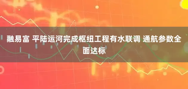 融易富 平陆运河完成枢纽工程有水联调 通航参数全面达标